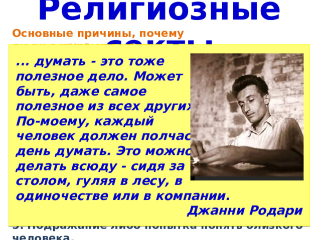 Религиозные секты Основные причины, почему ... думать - это тоже полезное дело. Может люди вступают в секты: быть, даже самое 1. Поиск истины. 2. Поиск общения и понимания полезное из всех других. (одинокие и неуверенные в По-моему, каждый себе люди, которым сложно человек должен полчаса в находить общий язык с день думать. Это можно делать всюду - сидя за окружающими) столом, гуляя в лесу, в 3. Поиск решения проблем и утешения (в момент сложных жизненных ситуаций) одиночестве или в компании. 4. Поиск возможности реализовать себя (если не получается Джанни Родари достичь успеха, могут искать такую возможность в деструктивном культе. 5. Подражание либо попытка понять близкого человека. 
