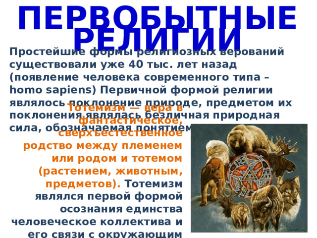 ПЕРВОБЫТНЫЕ РЕЛИГИИ Простейшие формы религиозных верований существовали уже 40 тыс. лет назад (появление человека современного типа – homo sapiens) Первичной формой религии являлось поклонение природе, предметом их поклонения являлась безличная природная сила, обозначаемая понятием «мана». Тотемизм — вера в фантастическое, сверхъестественное родство между племенем или родом и тотемом (растением, животным, предметов). Тотемизм являлся первой формой осознания единства человеческое коллектива и его связи с окружающим миром. 