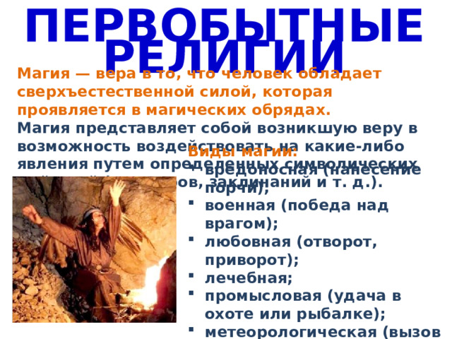 ПЕРВОБЫТНЫЕ РЕЛИГИИ Магия — вера в то, что человек обладает сверхъестественной силой, которая проявляется в магических обрядах. Магия представляет собой возникшую веру в возможность воздействовать на какие-либо явления путем определенных символических действий (заговоров, заклинаний и т. д.). Виды магии: вредоносная (нанесение порчи); военная (победа над врагом); любовная (отворот, приворот); лечебная; промысловая (удача в охоте или рыбалке); метеорологическая (вызов дождя) 