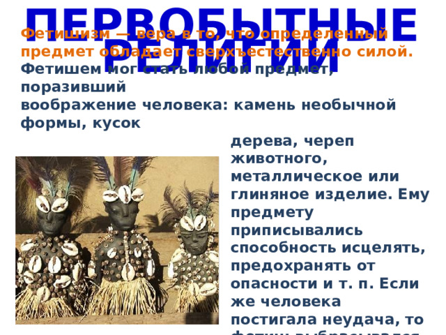 ПЕРВОБЫТНЫЕ РЕЛИГИИ Фетишизм — вера в то, что определенный предмет обладает сверхъестественно силой. Фетишем мог стать любой предмет, поразивший воображение человека: камень необычной формы, кусок дерева, череп животного, металлическое или глиняное изделие. Ему предмету приписывались способность исцелять, предохранять от опасности и т. п. Если же человека постигала неудача, то фетиш выбрасывался, уничтожался или заменялся другим. 
