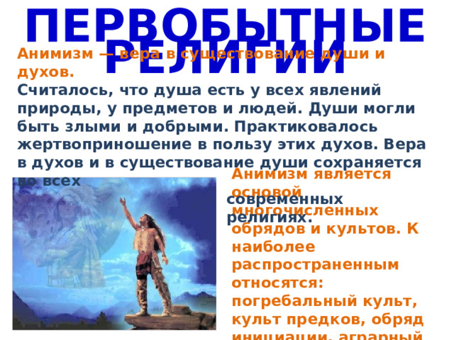 ПЕРВОБЫТНЫЕ РЕЛИГИИ Анимизм — вера в существование души и духов. Считалось, что душа есть у всех явлений природы, у предметов и людей. Души могли быть злыми и добрыми. Практиковалось жертвоприношение в пользу этих духов. Вера в духов и в существование души сохраняется во всех современных религиях. Анимизм является основой многочисленных обрядов и культов. К наиболее распространенным относятся: погребальный культ, культ предков, обряд инициации, аграрный культ. 
