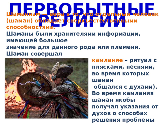 ПЕРВОБЫТНЫЕ РЕЛИГИИ Шаманизм — вера в то, что отдельный человек (шаман) обладает сверхъестественными способностями. Шаманы были хранителями информации, имеющей большое значение для данного рода или племени. Шаман совершал камлание – ритуал с плясками, песнями, во время которых шаман  общался с духами). Во время камлания шаман якобы получал указания от духов о способах решения проблемы или лечения больных. 