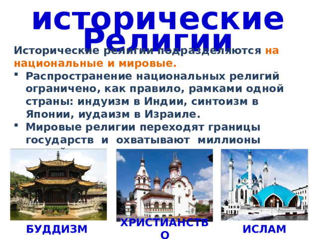 исторические Религии Исторические религии подразделяются на национальные и мировые. Распространение национальных религий ограничено, как правило, рамками одной страны: индуизм в Индии, синтоизм в Японии, иудаизм в Израиле. Мировые религии переходят границы государств и охватывают миллионы людей. БУДДИЗМ ИСЛАМ ХРИСТИАНСТВО 