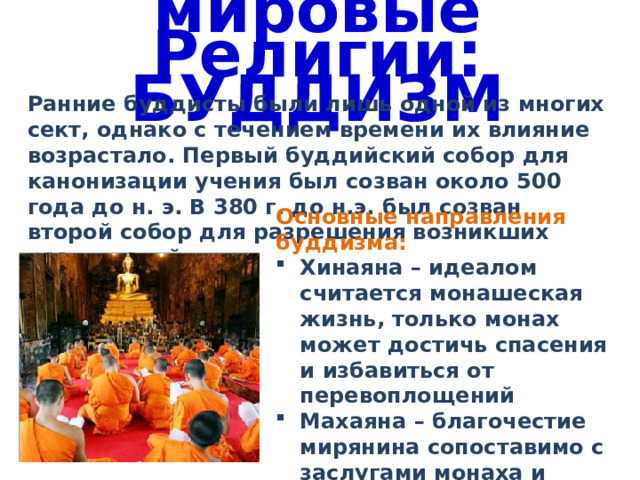 мировые Религии: БУДДИЗМ Ранние буддисты были лишь одной из многих сект, однако с течением времени их влияние возрастало. Первый буддийский собор для канонизации учения был созван около 500 года до н. э. В 380 г. до н.э. был созван второй собор для разрешения возникших разногласий. Основные направления буддизма: Хинаяна – идеалом считается монашеская жизнь, только монах может достичь спасения и избавиться от перевоплощений Махаяна – благочестие мирянина сопоставимо с заслугами монаха и обеспечивает спасение 