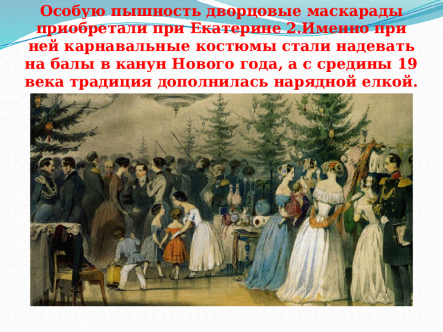 Особую пышность дворцовые маскарады приобретали при Екатерине 2.Именно при ней карнавальные костюмы стали надевать на балы в канун Нового года, а с средины 19 века традиция дополнилась нарядной елкой. 