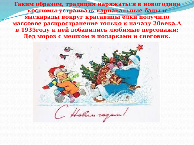 Таким образом, традиция наряжаться в новогодние костюмы устраивать карнавальные балы и маскарады вокруг красавицы елки получило массовое распространение только к началу 20века.А в 1935году к ней добавились любимые персонажи: Дед мороз с мешком и подарками и снеговик. 