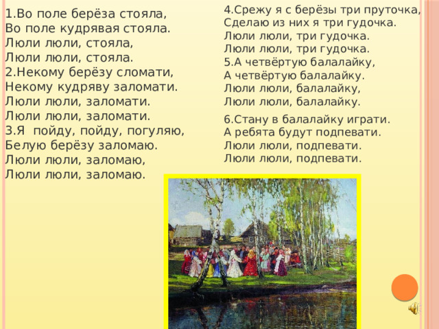 4.Срежу я с берёзы три пруточка,  Сделаю из них я три гудочка.  Люли люли, три гудочка.  Люли люли, три гудочка.  5.А четвёртую балалайку,  А четвёртую балалайку.  Люли люли, балалайку,  Люли люли, балалайку.   6.Стану в балалайку играти. А ребята будут подпевати.  Люли люли, подпевати.  Люли люли, подпевати.   1.Во поле берёза стояла,  Во поле кудрявая стояла.  Люли люли, стояла,  Люли люли, стояла.  2.Некому берёзу сломати,  Некому кудряву заломати.  Люли люли, заломати.  Люли люли, заломати.  3.Я пойду, пойду, погуляю,  Белую берёзу заломаю.  Люли люли, заломаю,  Люли люли, заломаю.   