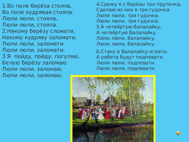4.Срежу я с берёзы три пруточка,  Сделаю из них я три гудочка.  Люли люли, три гудочка.  Люли люли, три гудочка.  5.А четвёртую балалайку,  А четвёртую балалайку.  Люли люли, балалайку,  Люли люли, балалайку.   6.Стану в балалайку играти. А ребята будут подпевати.  Люли люли, подпевати.  Люли люли, подпевати.   1.Во поле берёза стояла,  Во поле кудрявая стояла.  Люли люли, стояла,  Люли люли, стояла.  2.Некому берёзу сломати,  Некому кудряву заломати.  Люли люли, заломати.  Люли люли, заломати.  3.Я пойду, пойду, погуляю,  Белую берёзу заломаю.  Люли люли, заломаю,  Люли люли, заломаю.   