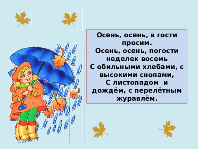 Осень, осень, в гости просим. Осень, осень, погости неделек восемь С обильными хлебами, с высокими снопами, С листопадом и дождём, с перелётным журавлём.  