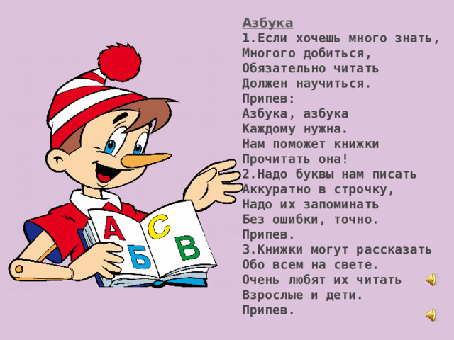 Азбука 1.Если хочешь много знать, Многого добиться, Обязательно читать Должен научиться. Припев: Азбука, азбука Каждому нужна. Нам поможет книжки Прочитать она! 2.Надо буквы нам писать Аккуратно в строчку, Надо их запоминать Без ошибки, точно. Припев. 3.Книжки могут рассказать Обо всем на свете. Очень любят их читать Взрослые и дети. Припев. 