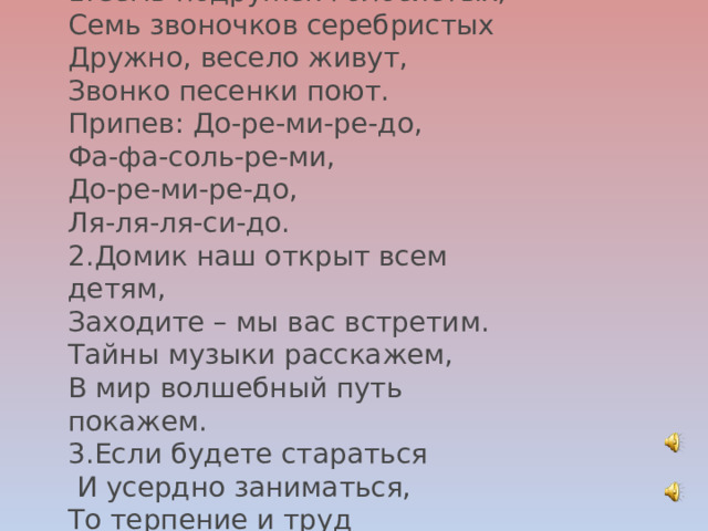 1.Семь подружек голосистых, Семь звоночков серебристых Дружно, весело живут, Звонко песенки поют. Припев: До-ре-ми-ре-до, Фа-фа-соль-ре-ми, До-ре-ми-ре-до, Ля-ля-ля-си-до. 2.Домик наш открыт всем детям, Заходите – мы вас встретим. Тайны музыки расскажем, В мир волшебный путь покажем. 3.Если будете стараться   И усердно заниматься, То терпение и труд Вас к успеху приведут. 