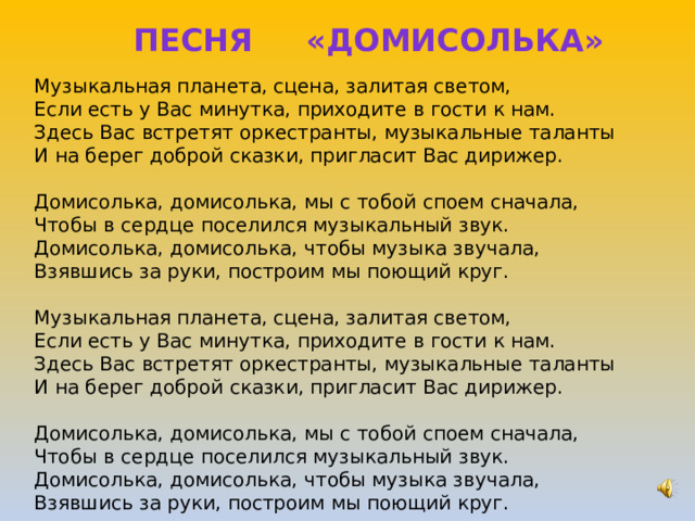ПЕСНЯ «ДОМИСОЛЬКА» Музыкальная планета, сцена, залитая светом,  Если есть у Вас минутка, приходите в гости к нам.  Здесь Вас встретят оркестранты, музыкальные таланты  И на берег доброй сказки, пригласит Вас дирижер.   Домисолька, домисолька, мы с тобой споем сначала,  Чтобы в сердце поселился музыкальный звук.  Домисолька, домисолька, чтобы музыка звучала,  Взявшись за руки, построим мы поющий круг.   Музыкальная планета, сцена, залитая светом,  Если есть у Вас минутка, приходите в гости к нам.  Здесь Вас встретят оркестранты, музыкальные таланты  И на берег доброй сказки, пригласит Вас дирижер.   Домисолька, домисолька, мы с тобой споем сначала,  Чтобы в сердце поселился музыкальный звук.  Домисолька, домисолька, чтобы музыка звучала,  Взявшись за руки, построим мы поющий круг. 