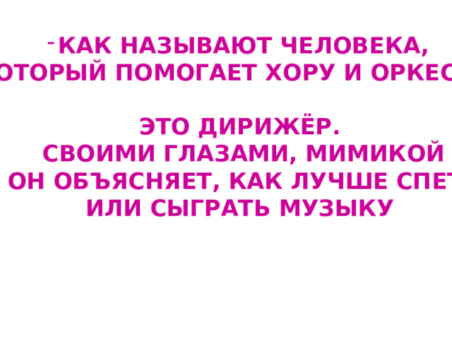 КАК НАЗЫВАЮТ ЧЕЛОВЕКА,  КОТОРЫЙ ПОМОГАЕТ ХОРУ И ОРКЕСТРУ?  ЭТО ДИРИЖЁР.  СВОИМИ ГЛАЗАМИ, МИМИКОЙ  ОН ОБЪЯСНЯЕТ, КАК ЛУЧШЕ СПЕТЬ ИЛИ СЫГРАТЬ МУЗЫКУ 