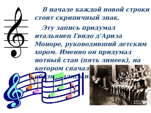    В начале каждой новой строки стоит скрипичный знак.  Эту запись придумал итальянец Гвидо д’Ариза Моноре, руководивший детским хором. Именно он придумал нотный стан (пять линеек), на котором сначала буквами обозначались ноты.  