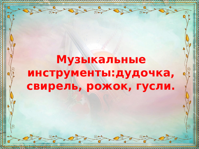 Музыкальные инструменты:дудочка, свирель, рожок, гусли. 