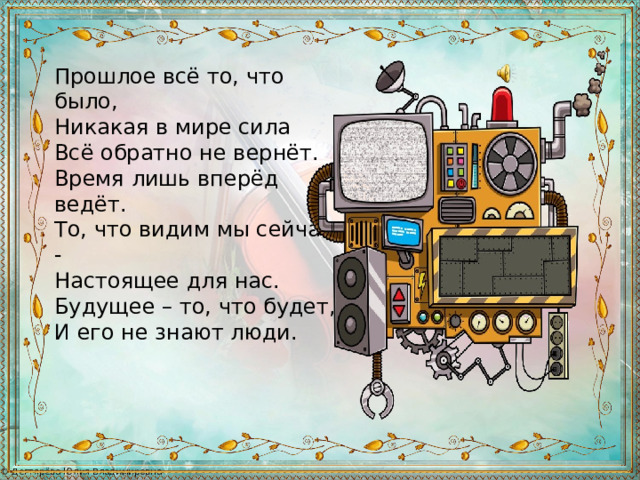 Прошлое всё то, что было, Никакая в мире сила Всё обратно не вернёт. Время лишь вперёд ведёт. То, что видим мы сейчас, - Настоящее для нас. Будущее – то, что будет, И его не знают люди. 