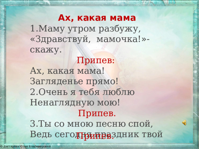 Ах, какая мама 1.Маму утром разбужу, « Здравствуй, мамочка! » -скажу. Припев:  Ах, какая мама! Загляденье прямо! 2.Очень я тебя люблю Ненаглядную мою! Припев. 3.Ты со мною песню спой, Ведь сегодня праздник твой  Припев. 