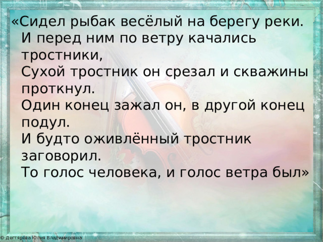 «Сидел рыбак весёлый на берегу реки.   И перед ним по ветру качались тростники,  Сухой тростник он срезал и скважины проткнул.  Один конец зажал он, в другой конец подул.  И будто оживлённый тростник заговорил.   То голос человека, и голос ветра был» 