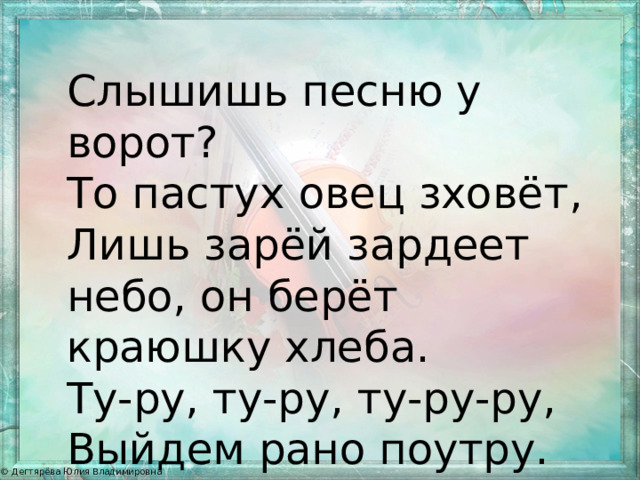 Слышишь песню у ворот? То пастух овец зховёт, Лишь зарёй зардеет небо, он берёт краюшку хлеба. Ту-ру, ту-ру, ту-ру-ру, Выйдем рано поутру. 