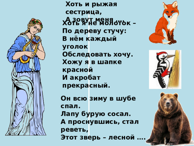 Хоть и рыжая сестрица, А зовут меня …. Хоть я не молоток – По дереву стучу: В нём каждый уголок Обследовать хочу. Хожу я в шапке красной И акробат прекрасный. Он всю зиму в шубе спал. Лапу бурую сосал. А проснувшись, стал реветь, Этот зверь – лесной …. 