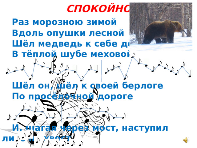СПОКОЙНО  Раз морозною зимой  Вдоль опушки лесной  Шёл медведь к себе домой  В тёплой шубе меховой.    Шёл он, шёл к своей берлоге  По просёлочной дороге    И, шагая через мост, наступил лисе на хвост. 