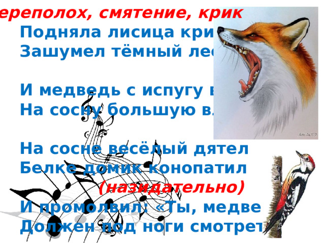  переполох, смятение, крик  Подняла лисица крик,  Зашумел тёмный лес,   И медведь с испугу вмиг  На сосну большую влез.   На сосне весёлый дятел  Белке домик конопатил  (назидательно)  И промолвил: «Ты, медведь,  Должен под ноги смотреть». 