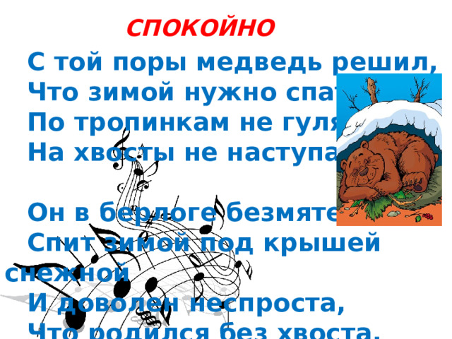 СПОКОЙНО   С той поры медведь решил,  Что зимой нужно спать,  По тропинкам не гулять,  На хвосты не наступать.   Он в берлоге безмятежно  Спит зимой под крышей снежной  И доволен неспроста,  Что родился без хвоста. 