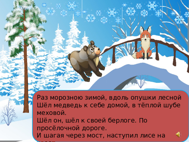 Раз морозною зимой, вдоль опушки лесной Шёл медведь к себе домой, в тёплой шубе меховой. Шёл он, шёл к своей берлоге. По просёлочной дороге. И шагая через мост, наступил лисе на хвост. 