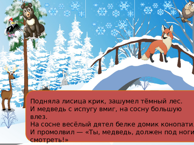 Подняла лисица крик, зашумел тёмный лес. И медведь с испугу вмиг, на сосну большую влез. На сосне весёлый дятел белке домик конопатил И промолвил — «Ты, медведь, должен под ноги смотреть!» 