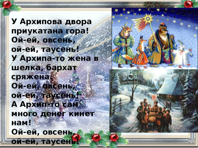 У Архипова двора приукатана гора! Ой-ей, овсень, ой-ей, таусень! У Архипа-то жена в шелка, бархат сряжена. Ой-ей, овсень, ой-ей, таусень! А Архип-то сам много денег кинет нам! Ой-ей, овсень, ой-ей, таусень! 