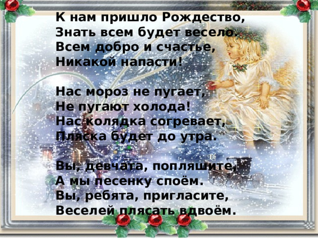 К нам пришло Рождество, Знать всем будет весело. Всем добро и счастье, Никакой напасти!  Нас мороз не пугает, Не пугают холода! Нас колядка согревает, Пляска будет до утра.  Вы, девчата, попляшите, А мы песенку споём. Вы, ребята, пригласите, Веселей плясать вдвоём. 