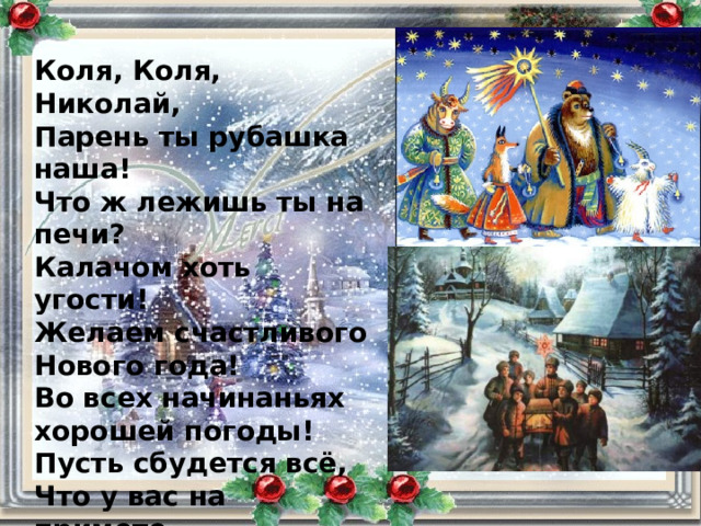Коля, Коля, Николай, Парень ты рубашка наша! Что ж лежишь ты на печи? Калачом хоть угости! Желаем счастливого Нового года! Во всех начинаньях хорошей погоды! Пусть сбудется всё, Что у вас на примете. Пускай почитают родителей дети! 