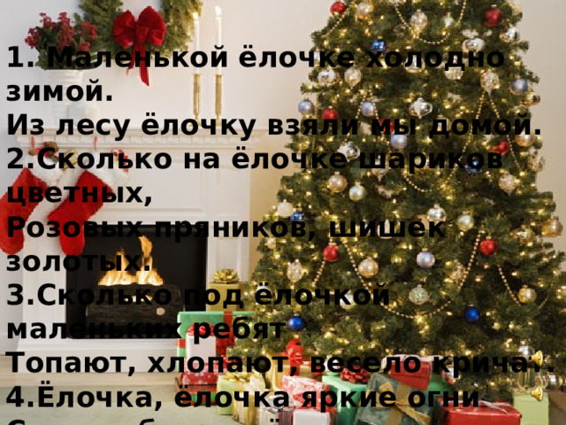 1. Маленькой ёлочке холодно зимой. Из лесу ёлочку взяли мы домой. 2.Сколько на ёлочке шариков цветных, Розовых пряников, шишек золотых. 3.Сколько под ёлочкой маленьких ребят Топают, хлопают, весело кричат. 4.Ёлочка, ёлочка яркие огни Синими бусами ёлочка звени. 5.Встанем под ёлочкой в дружный хоровод. Весело - весело встретим Новый год! 