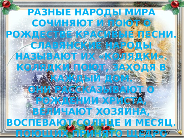 РАЗНЫЕ НАРОДЫ МИРА СОЧИНЯЮТ И ПОЮТ О РОЖДЕСТВЕ КРАСИВЫЕ ПЕСНИ. СЛАВЯНСКИЕ НАРОДЫ НАЗЫВАЮТ ИХ «КОЛЯДКИ». КОЛЯДКИ ПОЮТ, ЗАХОДЯ В КАЖДЫЙ ДОМ. ОНИ РАССКАЗЫВАЮТ О РОЖДЕНИИ ХРИСТА, ВЕЛИЧАЮТ ХОЗЯИНА, ВОСПЕВАЮТ СОЛНЦЕ И МЕСЯЦ. ПОЮЩИХ ПРИНЯТО ЩЕДРО ОДАРИВАТЬ СЛАДОСТЯМИ, ИГРУШКАМИ, ОДЕЖДОЙ. Риу, риу, чиу 