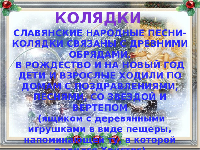 КОЛЯДКИ СЛАВЯНСКИЕ НАРОДНЫЕ ПЕСНИ-КОЛЯДКИ СВЯЗАНЫ С ДРЕВНИМИ ОБРЯДАМИ. В РОЖДЕСТВО И НА НОВЫЙ ГОД ДЕТИ И ВЗРОСЛЫЕ ХОДИЛИ ПО ДОМАМ С ПОЗДРАВЛЕНИЯМИ, ПЕСНЯМИ, СО ЗВЕЗДОЙ И ВЕРТЕПОМ  (ящиком с деревянными игрушками в виде пещеры, напоминающей ту, в которой родился Христос) ЭТОТ ОБРЯД НАЗЫВАЛСЯ КОЛЯДОВАНИЕМ ИЛИ СЛАВЛЕНИЕМ. 
