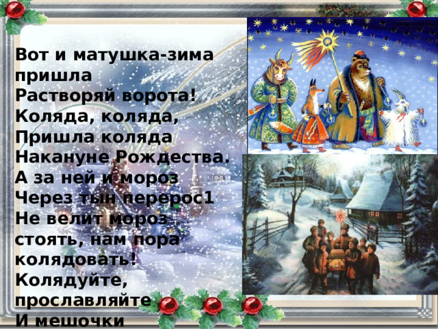 Вот и матушка-зима пришла Растворяй ворота! Коляда, коляда, Пришла коляда Накануне Рождества. А за ней и мороз Через тын перерос1 Не велит мороз стоять, нам пора колядовать! Колядуйте, прославляйте И мешочки подставляйте. 