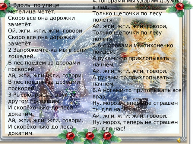 4.Топорами мы ударим дружно в лад, Только щепочки по лесу полетят. Ай, жги, жги, жги, говори, Только щепочки по лесу полетят. 5.А с дровами мы тихонечко пойдём, А руками-то прихлопывать начнём, Ай, жги, жги, жги, говори, А руками-то прихлопывать начнём, 6.А ногами-то притопывать все враз, Ну, мороз, теперь не страшен ты для нас! Ай, жги, жги, жги, говори, Ну, мороз, теперь не страшен ты для нас! 1.Вдоль по улице метелица метёт, Скоро все она дорожки заметёт. Ой, жги, жги, жги, говори Скоро все она дорожки заметёт. 2.Запряжёмте-ка мы в сани лошадей, В лес поедем за дровами поскорей. Ай, жги, жги, жги, говори, В лес поедем за дровами поскорей. 3.Рысью, рысью друг за другом поспешим И скорёхонько до леса докатим. Ай, жги, жги, жги, говори, И скорёхонько до леса докатим. 