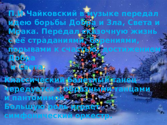 П.И.Чайковский в музыке передал идею борьбы Добра и Зла, Света и Мрака. Передал сказочную жизнь с её страданиями, борениями, порывами к счастью, достижением Добра  и Света. Классический балетный танец чередуется с образными танцами и пантомимой. Большую роль играет симфонический оркестр. 
