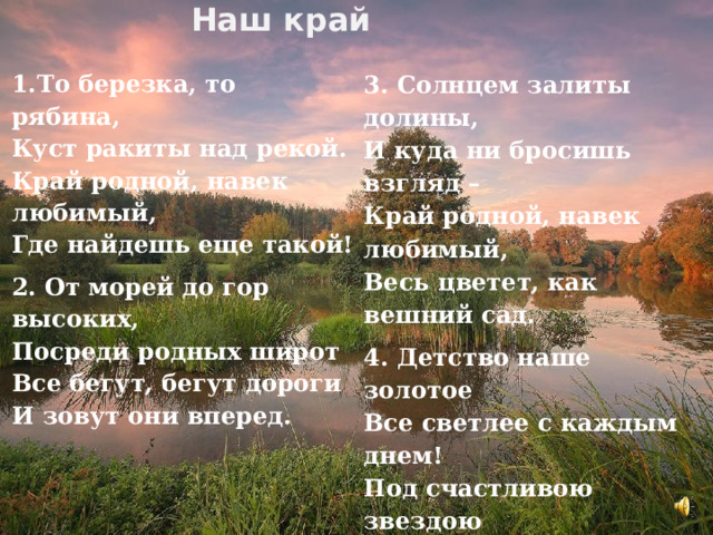 Наш край  3. Солнцем залиты долины,   И куда ни бросишь взгляд –   Край родной, навек любимый,   Весь цветет, как вешний сад. 4. Детство наше золотое   Все светлее с каждым днем!   Под счастливою звездою   Мы живем в краю родном! 1.То березка, то рябина,   Куст ракиты над рекой.   Край родной, навек любимый,   Где найдешь еще такой! 2. От морей до гор высоких,   Посреди родных широт   Все бегут, бегут дороги   И зовут они вперед.  