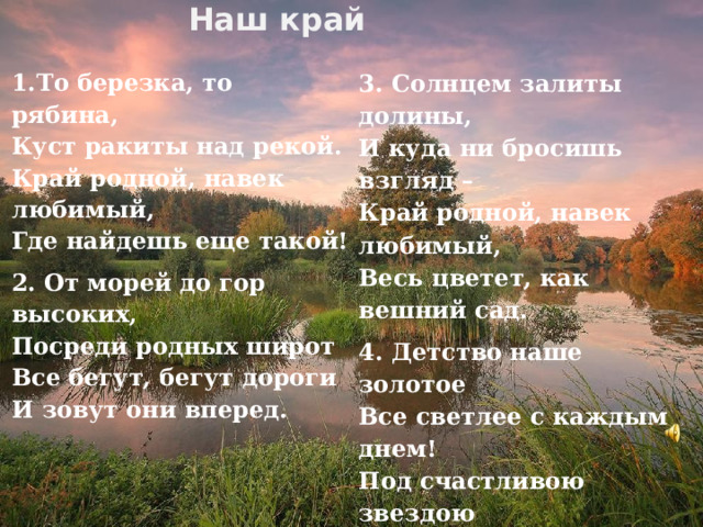 Наш край  3. Солнцем залиты долины,   И куда ни бросишь взгляд –   Край родной, навек любимый,   Весь цветет, как вешний сад. 4. Детство наше золотое   Все светлее с каждым днем!   Под счастливою звездою   Мы живем в краю родном! 1.То березка, то рябина,   Куст ракиты над рекой.   Край родной, навек любимый,   Где найдешь еще такой! 2. От морей до гор высоких,   Посреди родных широт   Все бегут, бегут дороги   И зовут они вперед.  