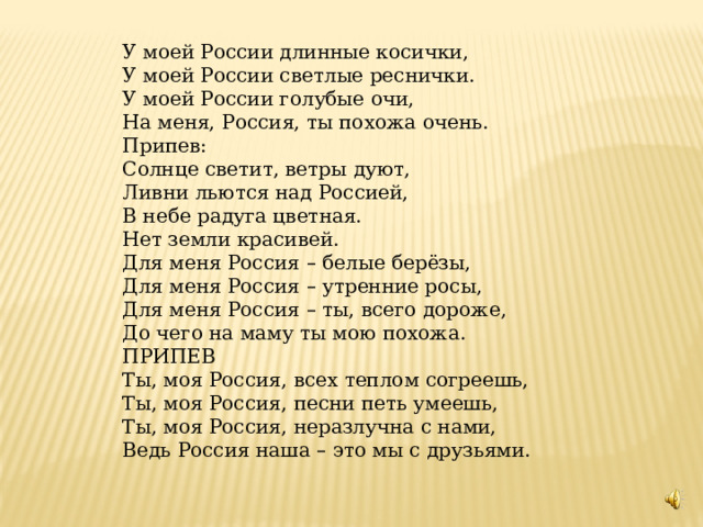 У моей России длинные косички, У моей России светлые реснички. У моей России голубые очи, На меня, Россия, ты похожа очень. Припев: Солнце светит, ветры дуют, Ливни льются над Россией, В небе радуга цветная. Нет земли красивей. Для меня Россия – белые берёзы, Для меня Россия – утренние росы, Для меня Россия – ты, всего дороже, До чего на маму ты мою похожа. ПРИПЕВ Ты, моя Россия, всех теплом согреешь, Ты, моя Россия, песни петь умеешь, Ты, моя Россия, неразлучна с нами, Ведь Россия наша – это мы с друзьями. 