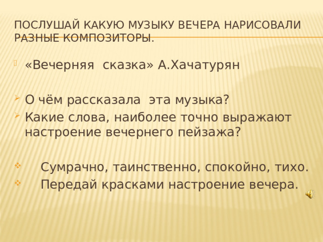 Послушай какую музыку вечера нарисовали разные композиторы. «Вечерняя сказка» А.Хачатурян О чём рассказала эта музыка? Какие слова, наиболее точно выражают настроение вечернего пейзажа?  Сумрачно, таинственно, спокойно, тихо.  Передай красками настроение вечера.  