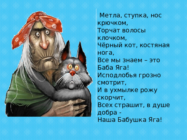  Метла, ступка, нос крючком,  Торчат волосы клочком,  Чёрный кот, костяная нога,  Все мы знаем – это Баба Яга!  Исподлобья грозно смотрит,  И в ухмылке рожу скорчит,  Всех страшит, в душе добра -  Наша Бабушка Яга! 