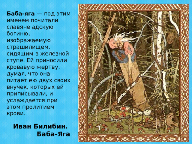  Баба-яга — под этим именем почитали славяне адскую богиню, изображаемую страшилищем, сидящим в железной ступе. Ей приносили кровавую жертву, думая, что она питает ею двух своих внучек, которых ей приписывали, и услаждается при этом пролитием крови. Иван Билибин.  Баба-Яга 