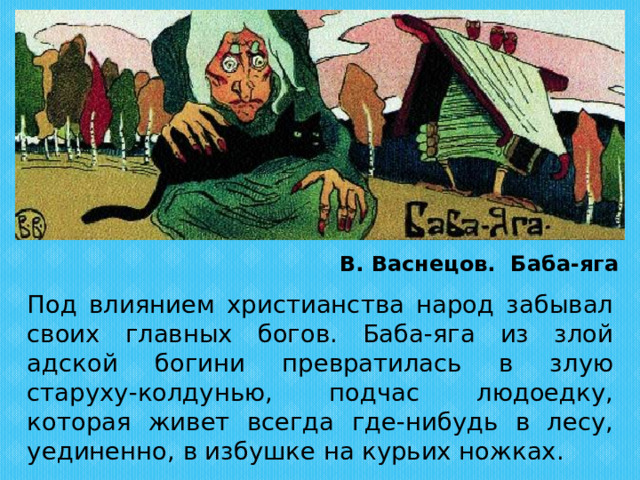 В. Васнецов. Баба-яга  Под влиянием христианства народ забывал своих главных богов. Баба-яга из злой адской богини превратилась в злую старуху-колдунью, подчас людоедку, которая живет всегда где-нибудь в лесу, уединенно, в избушке на курьих ножках. 