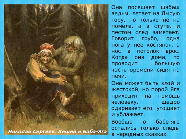   Она посещает шабаш ведьм, летает на Лысую гору, но только не на помеле, а в ступе, и пестом след заметает. Говорит грубо, одна нога у нее костяная, а нос в потолок врос. Когда она дома, то проводит большую часть времени сидя на печи.   Она может быть злой и жестокой, но порой Яга приходит на помощь человеку, щедро одаривает его, угощает и ублажает.   Вообще о бабе-яге остались только следы в народных сказках. Николай Сергеев. Леший и Баба-Яга 
