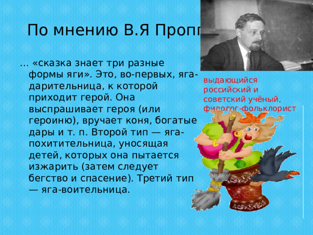 По мнению В.Я Проппа … «сказка знает три разные формы яги». Это, во-первых, яга-дарительница, к которой приходит герой. Она выспрашивает героя (или героиню), вручает коня, богатые дары и т. п. Второй тип — яга-похитительница, уносящая детей, которых она пытается изжарить (затем следует бегство и спасение). Третий тип — яга-воительница.   выдающийся российский и советский учёный, филолог-фольклорист 
