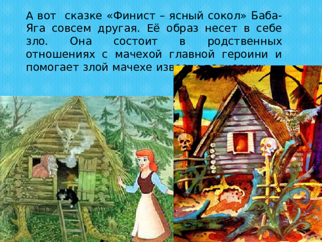 А вот сказке «Финист – ясный сокол» Баба-Яга совсем другая. Её образ несет в себе зло. Она состоит в родственных отношениях с мачехой главной героини и помогает злой мачехе извести падчерицу 