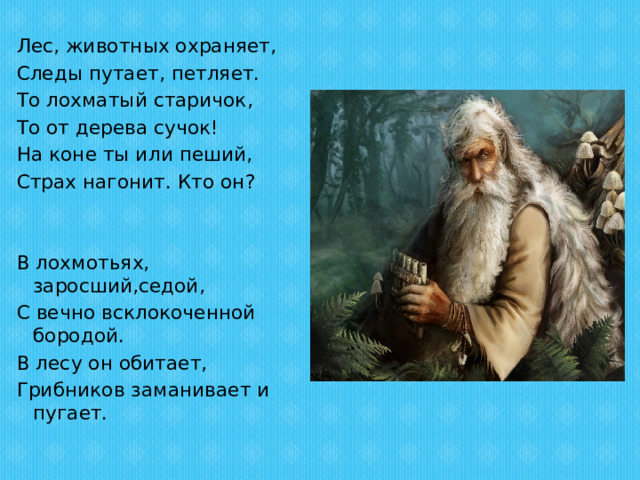 Лес, животных охраняет, Следы путает, петляет. То лохматый старичок, То от дерева сучок! На коне ты или пеший, Страх нагонит. Кто он?   В лохмотьях, заросший,седой, С вечно всклокоченной бородой. В лесу он обитает, Грибников заманивает и пугает. 