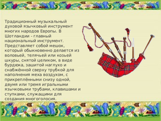 Традиционный музыкальный духовой язычковый инструмент многих народов Европы. В Шотландии - главный национальный инструмент. Представляет собой мешок, который обыкновенно делается из воловьей, телячьей или козьей шкуры, снятой целиком, в виде бурдюка, зашитой наглухо и снабжённой сверху трубкой для наполнения меха воздухом, с прикреплёнными снизу одной, двумя или тремя игральными язычковыми трубами, клавишами и ступками, служащими для создания многоголосия. 